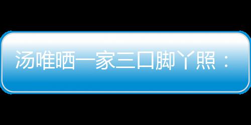 大小爸爸的变口脚丫照汤唯情人认婚晒一 否家三